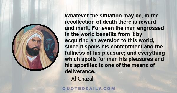 Whatever the situation may be, in the recollection of death there is reward and merit. For even the man engrossed in the world benefits from it by acquiring an aversion to this world, since it spoils his contentment and 