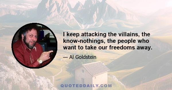 I keep attacking the villains, the know-nothings, the people who want to take our freedoms away.