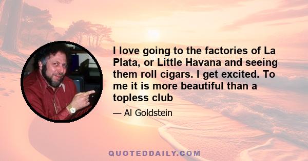 I love going to the factories of La Plata, or Little Havana and seeing them roll cigars. I get excited. To me it is more beautiful than a topless club