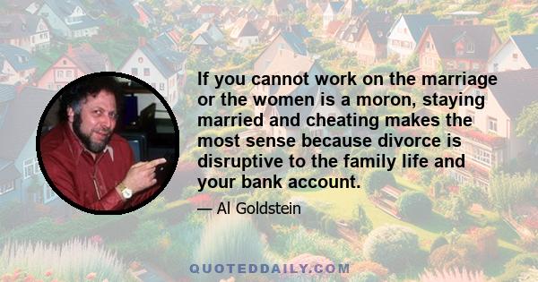 If you cannot work on the marriage or the women is a moron, staying married and cheating makes the most sense because divorce is disruptive to the family life and your bank account.