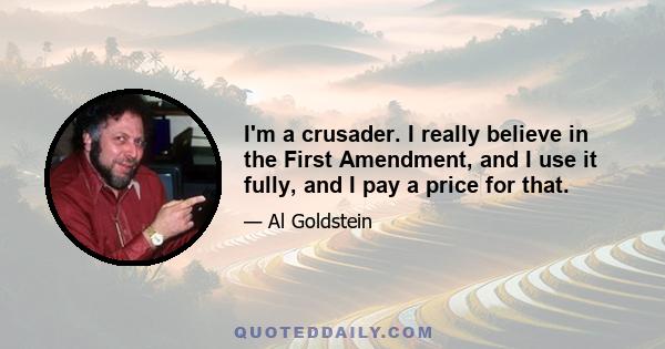 I'm a crusader. I really believe in the First Amendment, and I use it fully, and I pay a price for that.