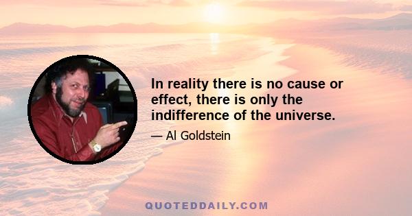 In reality there is no cause or effect, there is only the indifference of the universe.