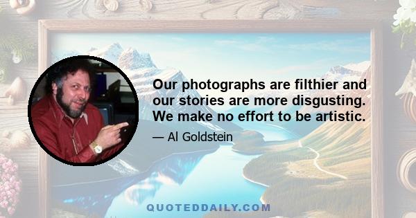 Our photographs are filthier and our stories are more disgusting. We make no effort to be artistic.