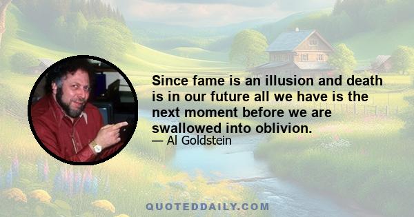 Since fame is an illusion and death is in our future all we have is the next moment before we are swallowed into oblivion.