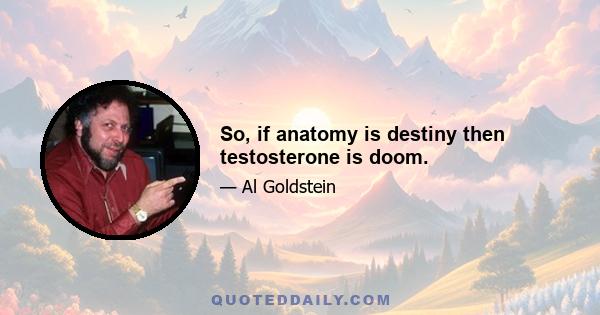 So, if anatomy is destiny then testosterone is doom.