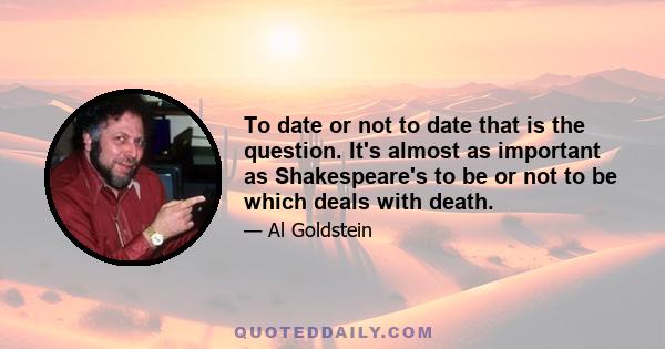 To date or not to date that is the question. It's almost as important as Shakespeare's to be or not to be which deals with death.