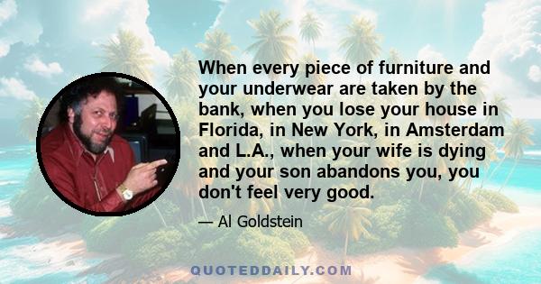 When every piece of furniture and your underwear are taken by the bank, when you lose your house in Florida, in New York, in Amsterdam and L.A., when your wife is dying and your son abandons you, you don't feel very