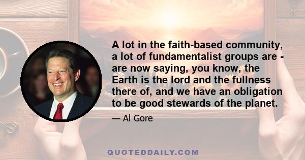 A lot in the faith-based community, a lot of fundamentalist groups are - are now saying, you know, the Earth is the lord and the fullness there of, and we have an obligation to be good stewards of the planet.