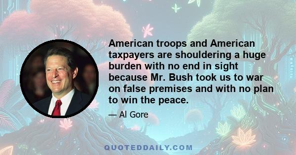 American troops and American taxpayers are shouldering a huge burden with no end in sight because Mr. Bush took us to war on false premises and with no plan to win the peace.