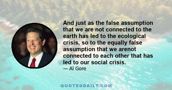 And just as the false assumption that we are not connected to the earth has led to the ecological crisis, so to the equally false assumption that we arenot connected to each other that has led to our social crisis.