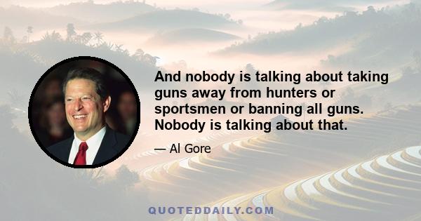 And nobody is talking about taking guns away from hunters or sportsmen or banning all guns. Nobody is talking about that.