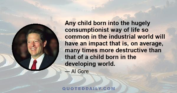 Any child born into the hugely consumptionist way of life so common in the industrial world will have an impact that is, on average, many times more destructive than that of a child born in the developing world.