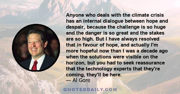 Anyone who deals with the climate crisis has an internal dialogue between hope and despair, because the challenge is so huge and the danger is so great and the stakes are so high. But I have always resolved that in