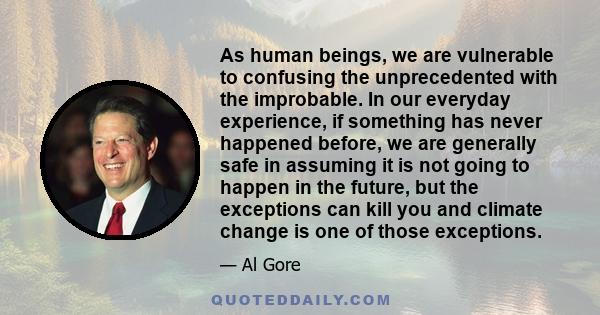 As human beings, we are vulnerable to confusing the unprecedented with the improbable. In our everyday experience, if something has never happened before, we are generally safe in assuming it is not going to happen in