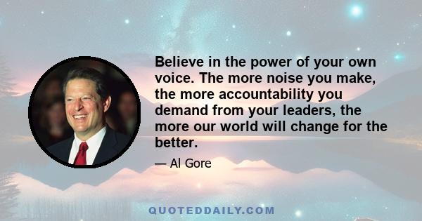 Believe in the power of your own voice. The more noise you make, the more accountability you demand from your leaders, the more our world will change for the better.