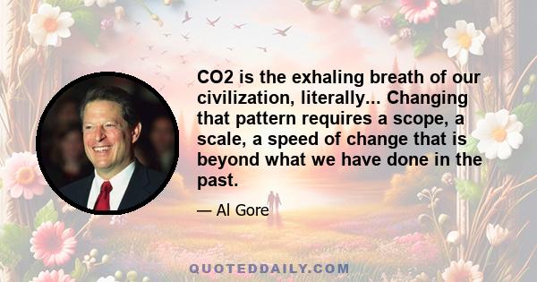 CO2 is the exhaling breath of our civilization, literally... Changing that pattern requires a scope, a scale, a speed of change that is beyond what we have done in the past.