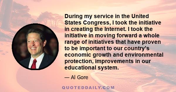 During my service in the United States Congress, I took the initiative in creating the Internet. I took the initiative in moving forward a whole range of initiatives that have proven to be important to our country's