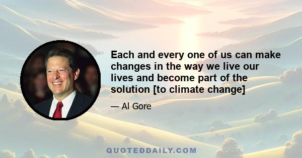 Each and every one of us can make changes in the way we live our lives and become part of the solution [to climate change]