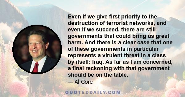 Even if we give first priority to the destruction of terrorist networks, and even if we succeed, there are still governments that could bring us great harm. And there is a clear case that one of these governments in