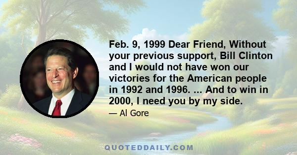 Feb. 9, 1999 Dear Friend, Without your previous support, Bill Clinton and I would not have won our victories for the American people in 1992 and 1996. ... And to win in 2000, I need you by my side.