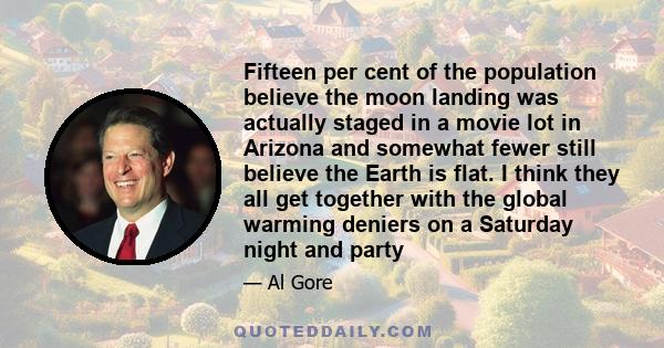 Fifteen per cent of the population believe the moon landing was actually staged in a movie lot in Arizona and somewhat fewer still believe the Earth is flat. I think they all get together with the global warming deniers 