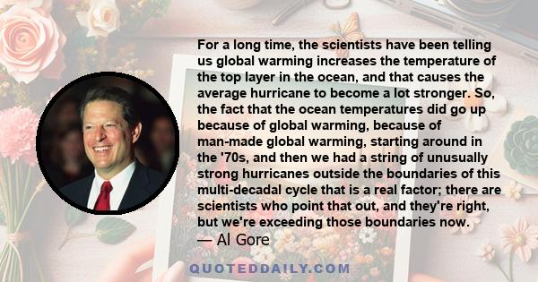 For a long time, the scientists have been telling us global warming increases the temperature of the top layer in the ocean, and that causes the average hurricane to become a lot stronger. So, the fact that the ocean