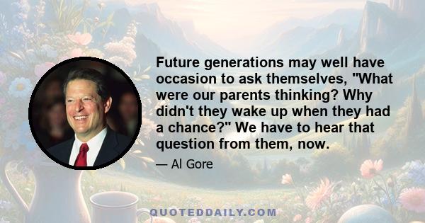 Future generations may well have occasion to ask themselves, What were our parents thinking? Why didn't they wake up when they had a chance? We have to hear that question from them, now.