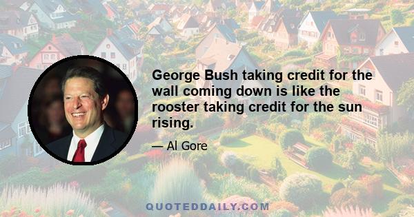 George Bush taking credit for the wall coming down is like the rooster taking credit for the sun rising.