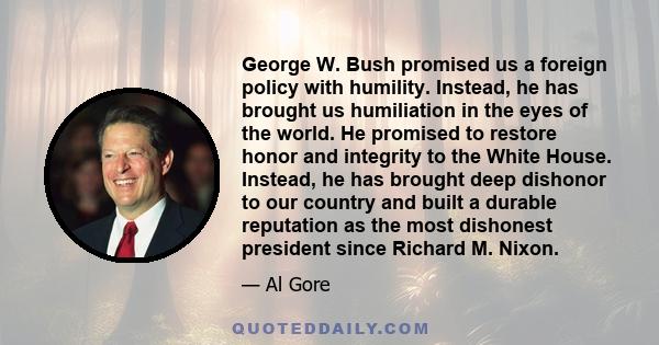 George W. Bush promised us a foreign policy with humility. Instead, he has brought us humiliation in the eyes of the world. He promised to restore honor and integrity to the White House. Instead, he has brought deep