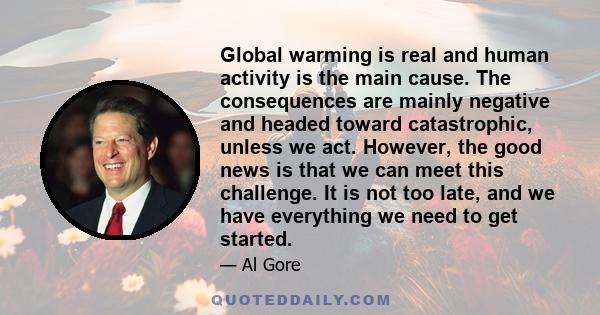 Global warming is real and human activity is the main cause. The consequences are mainly negative and headed toward catastrophic, unless we act. However, the good news is that we can meet this challenge. It is not too