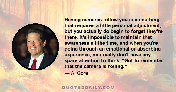 Having cameras follow you is something that requires a little personal adjustment, but you actually do begin to forget they're there. It's impossible to maintain that awareness all the time, and when you're going