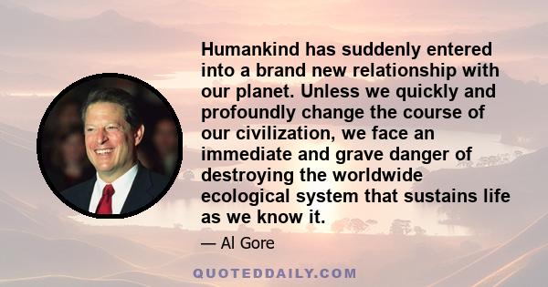 Humankind has suddenly entered into a brand new relationship with our planet. Unless we quickly and profoundly change the course of our civilization, we face an immediate and grave danger of destroying the worldwide