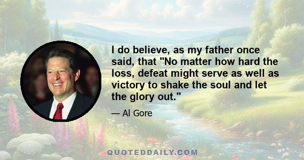 I do believe, as my father once said, that No matter how hard the loss, defeat might serve as well as victory to shake the soul and let the glory out.