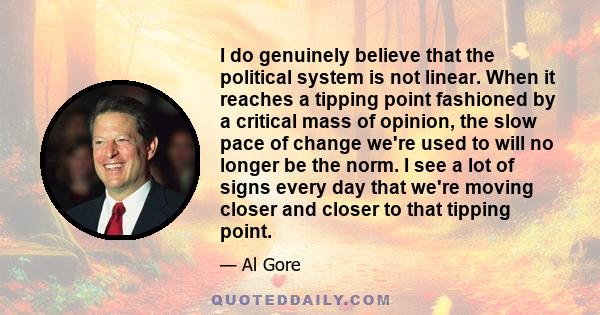 I do genuinely believe that the political system is not linear. When it reaches a tipping point fashioned by a critical mass of opinion, the slow pace of change we're used to will no longer be the norm. I see a lot of