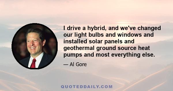 I drive a hybrid, and we've changed our light bulbs and windows and installed solar panels and geothermal ground source heat pumps and most everything else.