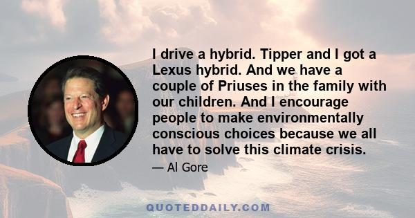 I drive a hybrid. Tipper and I got a Lexus hybrid. And we have a couple of Priuses in the family with our children. And I encourage people to make environmentally conscious choices because we all have to solve this