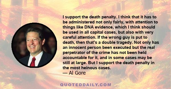 I support the death penalty. I think that it has to be administered not only fairly, with attention to things like DNA evidence, which I think should be used in all capital cases, but also with very careful attention.