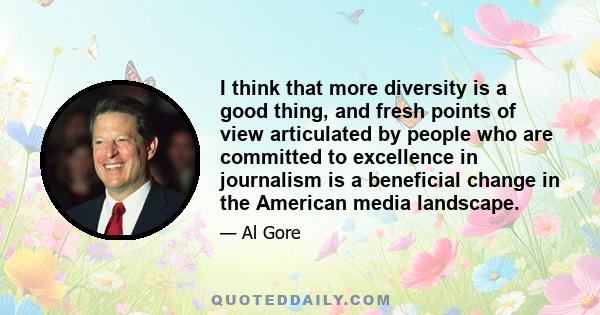 I think that more diversity is a good thing, and fresh points of view articulated by people who are committed to excellence in journalism is a beneficial change in the American media landscape.