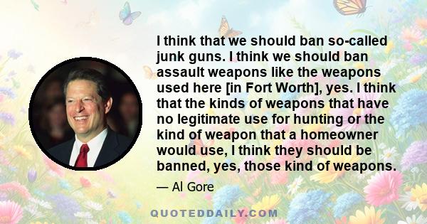 I think that we should ban so-called junk guns. I think we should ban assault weapons like the weapons used here [in Fort Worth], yes. I think that the kinds of weapons that have no legitimate use for hunting or the