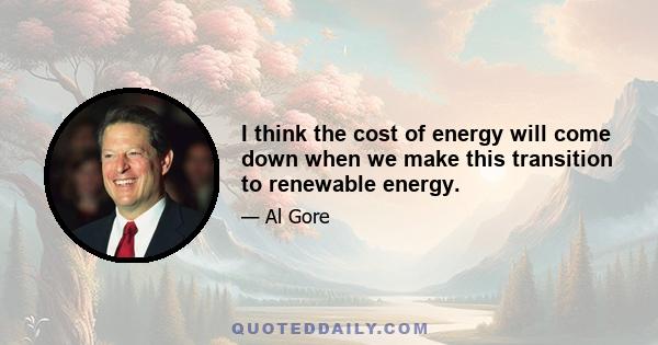 I think the cost of energy will come down when we make this transition to renewable energy.