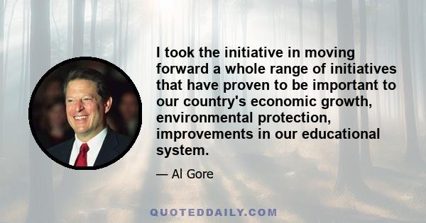 I took the initiative in moving forward a whole range of initiatives that have proven to be important to our country's economic growth, environmental protection, improvements in our educational system.