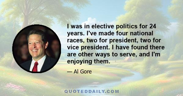 I was in elective politics for 24 years. I've made four national races, two for president, two for vice president. I have found there are other ways to serve, and I'm enjoying them.