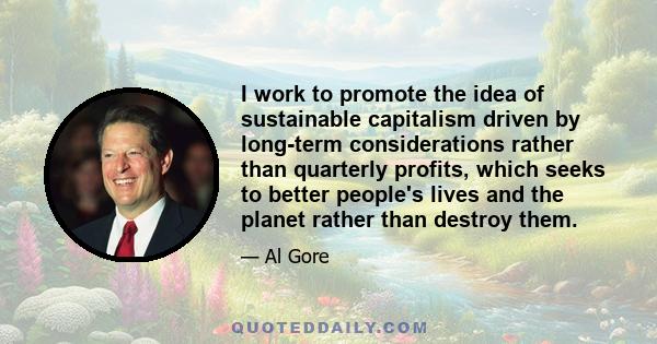 I work to promote the idea of sustainable capitalism driven by long-term considerations rather than quarterly profits, which seeks to better people's lives and the planet rather than destroy them.