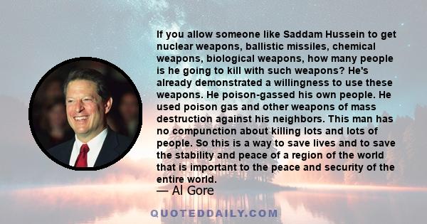 If you allow someone like Saddam Hussein to get nuclear weapons, ballistic missiles, chemical weapons, biological weapons, how many people is he going to kill with such weapons? He's already demonstrated a willingness