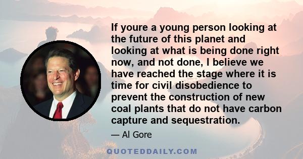 If youre a young person looking at the future of this planet and looking at what is being done right now, and not done, I believe we have reached the stage where it is time for civil disobedience to prevent the