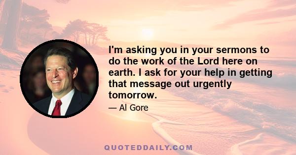 I'm asking you in your sermons to do the work of the Lord here on earth. I ask for your help in getting that message out urgently tomorrow.