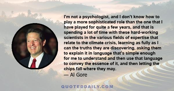 I'm not a psychologist, and I don't know how to play a more sophisticated role than the one that I have played for quite a few years, and that is spending a lot of time with these hard-working scientists in the various