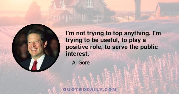 I'm not trying to top anything. I'm trying to be useful, to play a positive role, to serve the public interest.