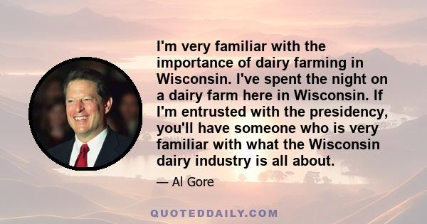 I'm very familiar with the importance of dairy farming in Wisconsin. I've spent the night on a dairy farm here in Wisconsin. If I'm entrusted with the presidency, you'll have someone who is very familiar with what the