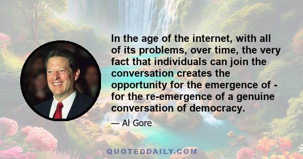 In the age of the internet, with all of its problems, over time, the very fact that individuals can join the conversation creates the opportunity for the emergence of - for the re-emergence of a genuine conversation of